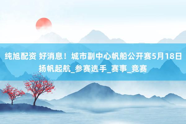 纯旭配资 好消息！城市副中心帆船公开赛5月18日扬帆起航_参赛选手_赛事_竞赛