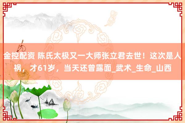 金控配资 陈氏太极又一大师张立君去世！这次是人祸，才61岁，当天还曾露面_武术_生命_山西