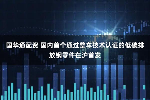 国华通配资 国内首个通过整车技术认证的低碳排放钢零件在沪首发