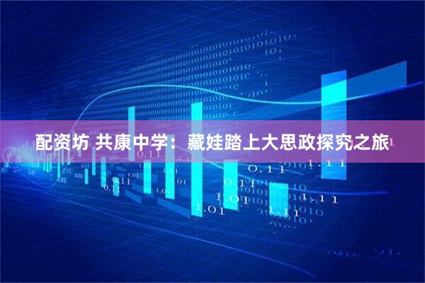 配资坊 共康中学：藏娃踏上大思政探究之旅
