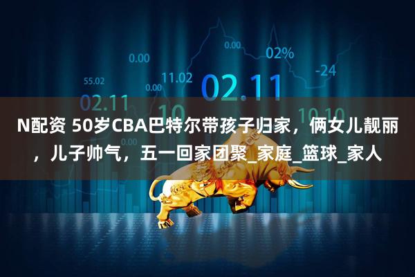 N配资 50岁CBA巴特尔带孩子归家，俩女儿靓丽，儿子帅气，五一回家团聚_家庭_篮球_家人