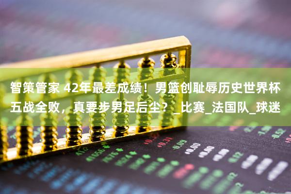 智策管家 42年最差成绩！男篮创耻辱历史世界杯五战全败，真要步男足后尘？_比赛_法国队_球迷