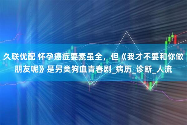 久联优配 怀孕癌症要素虽全，但《我才不要和你做朋友呢》是另类狗血青春剧_病历_诊断_人流