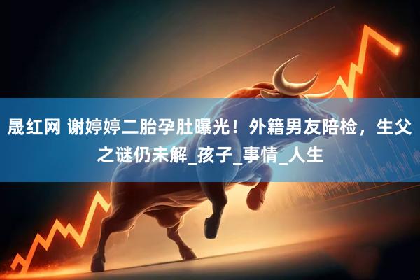晟红网 谢婷婷二胎孕肚曝光！外籍男友陪检，生父之谜仍未解_孩子_事情_人生