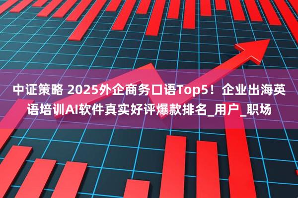 中证策略 2025外企商务口语Top5！企业出海英语培训AI软件真实好评爆款排名_用户_职场