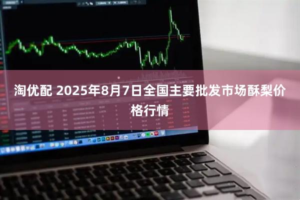 淘优配 2025年8月7日全国主要批发市场酥梨价格行情
