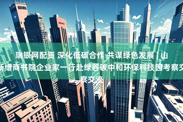 瑞银网配资 深化低碳合作 共谋绿色发展 | 山西新缙商书院企业家一行赴绿谷碳中和环保科技园考察交流