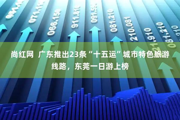 尚红网  广东推出23条“十五运”城市特色旅游线路，东莞一日游上榜