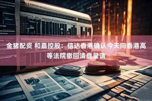 金猪配资 和嘉控股：信达香港确认今天向香港高等法院撤回清盘呈请